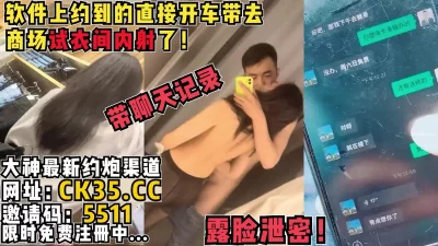 聊了一天直接约在商场试衣间操她！完美露脸无套内射！刺激！